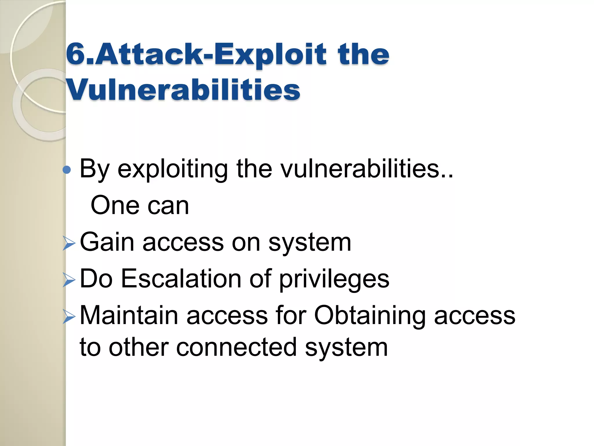 6.Attack-Exploit the 
Vulnerabilities 
 By exploiting the vulnerabilities.. 
One can 
Gain access on system 
Do Escalation of privileges 
Maintain access for Obtaining access 
to other connected system 
 