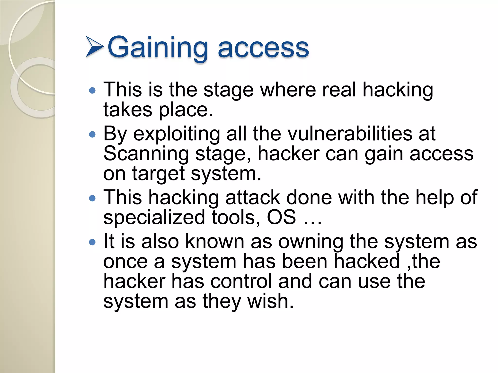 Gaining access 
 This is the stage where real hacking 
takes place. 
 By exploiting all the vulnerabilities at 
Scanning stage, hacker can gain access 
on target system. 
 This hacking attack done with the help of 
specialized tools, OS … 
 It is also known as owning the system as 
once a system has been hacked ,the 
hacker has control and can use the 
system as they wish. 
 