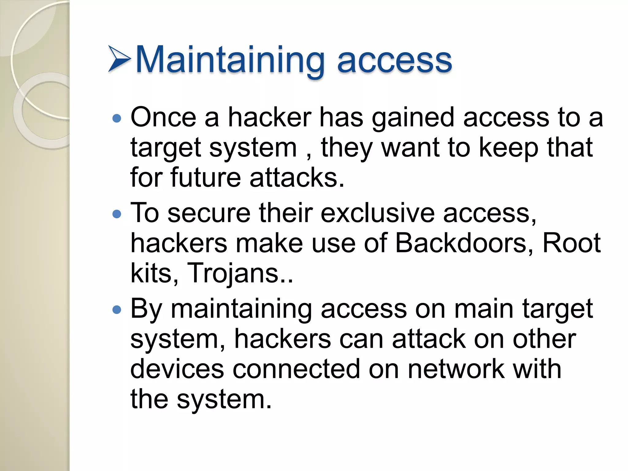 Maintaining access 
 Once a hacker has gained access to a 
target system , they want to keep that 
for future attacks. 
 To secure their exclusive access, 
hackers make use of Backdoors, Root 
kits, Trojans.. 
 By maintaining access on main target 
system, hackers can attack on other 
devices connected on network with 
the system. 
 