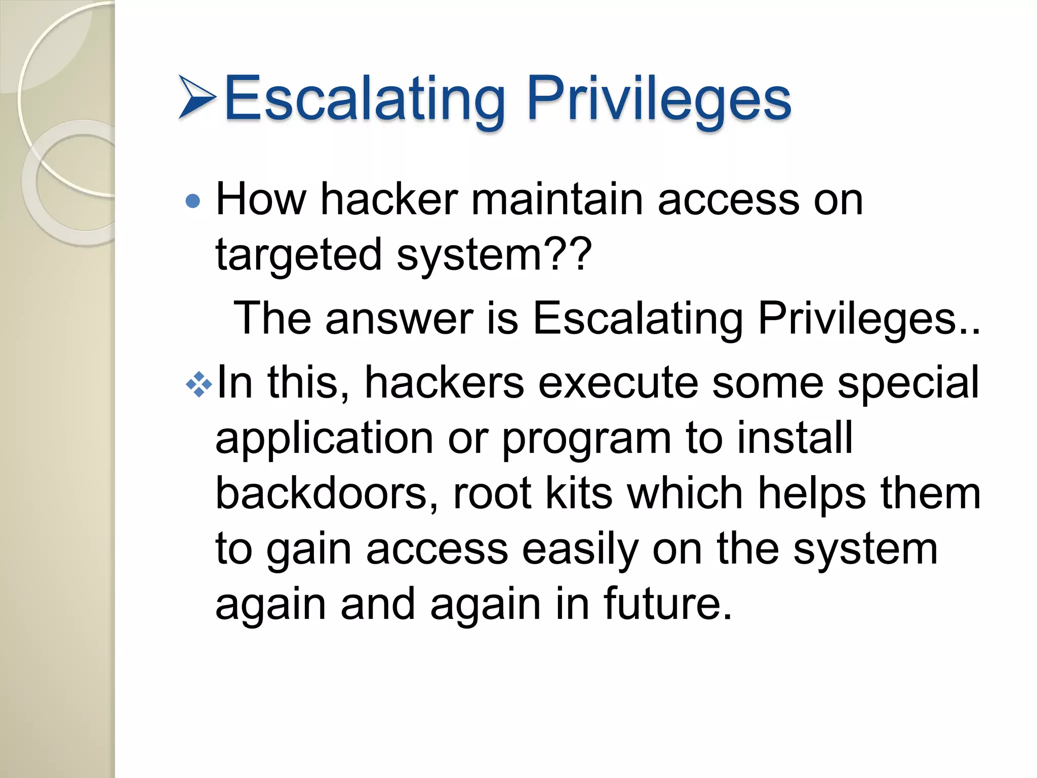 Escalating Privileges 
 How hacker maintain access on 
targeted system?? 
The answer is Escalating Privileges.. 
In this, hackers execute some special 
application or program to install 
backdoors, root kits which helps them 
to gain access easily on the system 
again and again in future. 
 