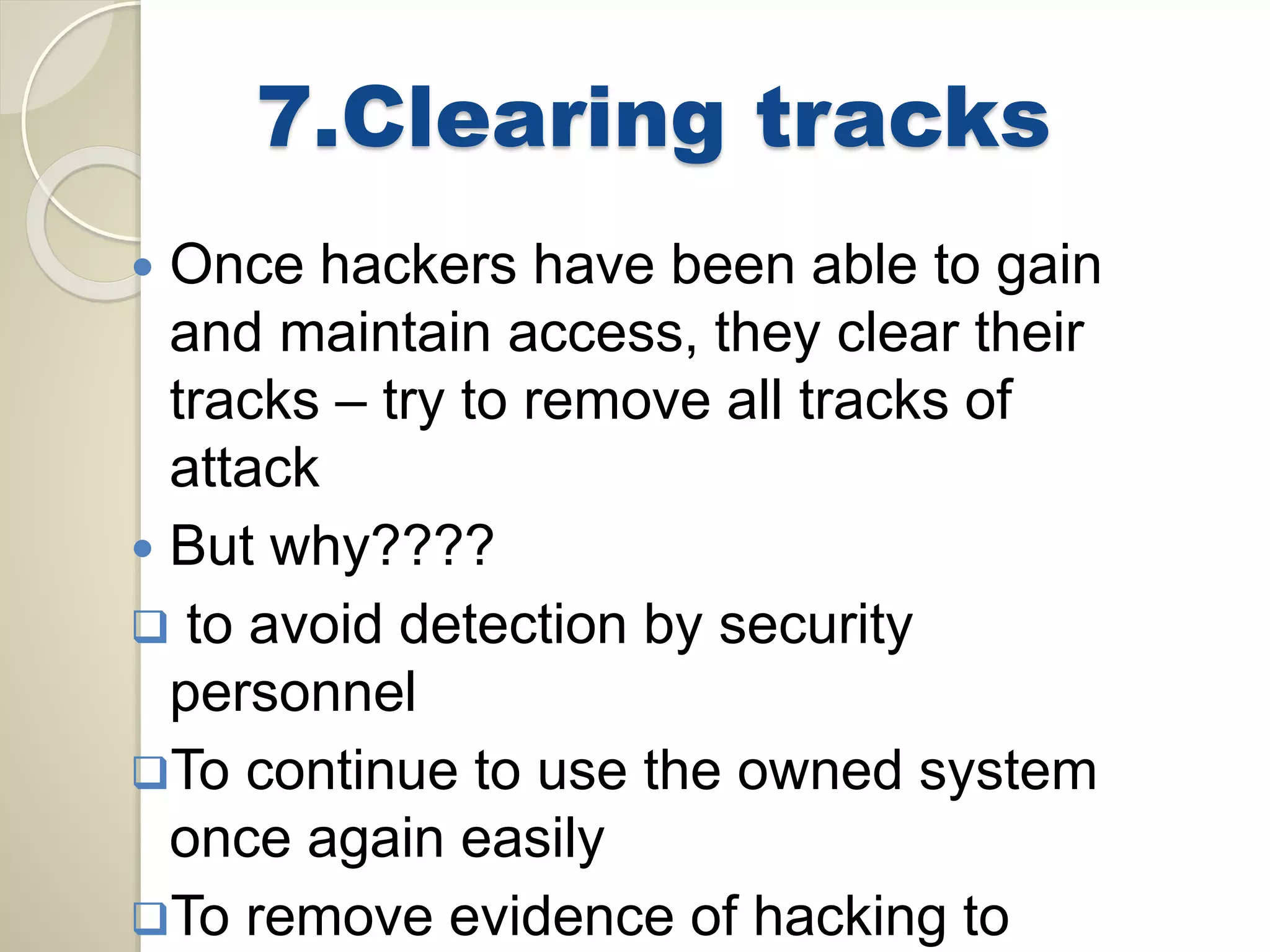 7.Clearing tracks 
 Once hackers have been able to gain 
and maintain access, they clear their 
tracks – try to remove all tracks of 
attack 
 But why???? 
 to avoid detection by security 
personnel 
To continue to use the owned system 
once again easily 
To remove evidence of hacking to 
 