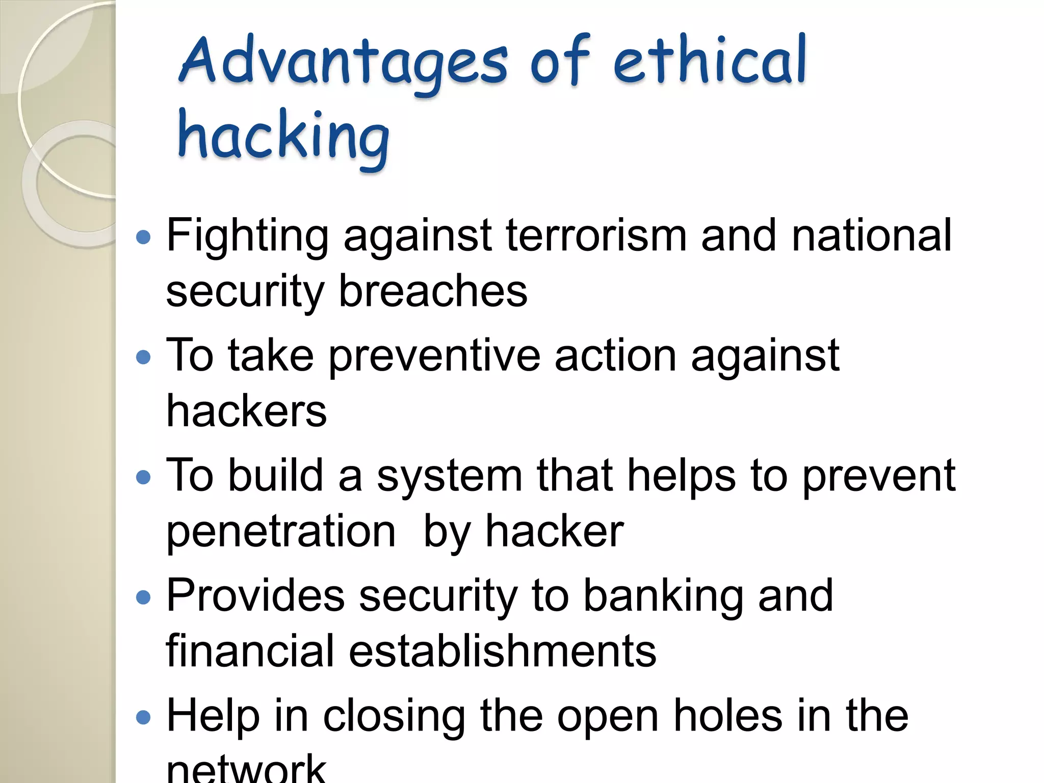 Advantages of ethical 
hacking 
 Fighting against terrorism and national 
security breaches 
 To take preventive action against 
hackers 
 To build a system that helps to prevent 
penetration by hacker 
 Provides security to banking and 
financial establishments 
 Help in closing the open holes in the 
network 
 