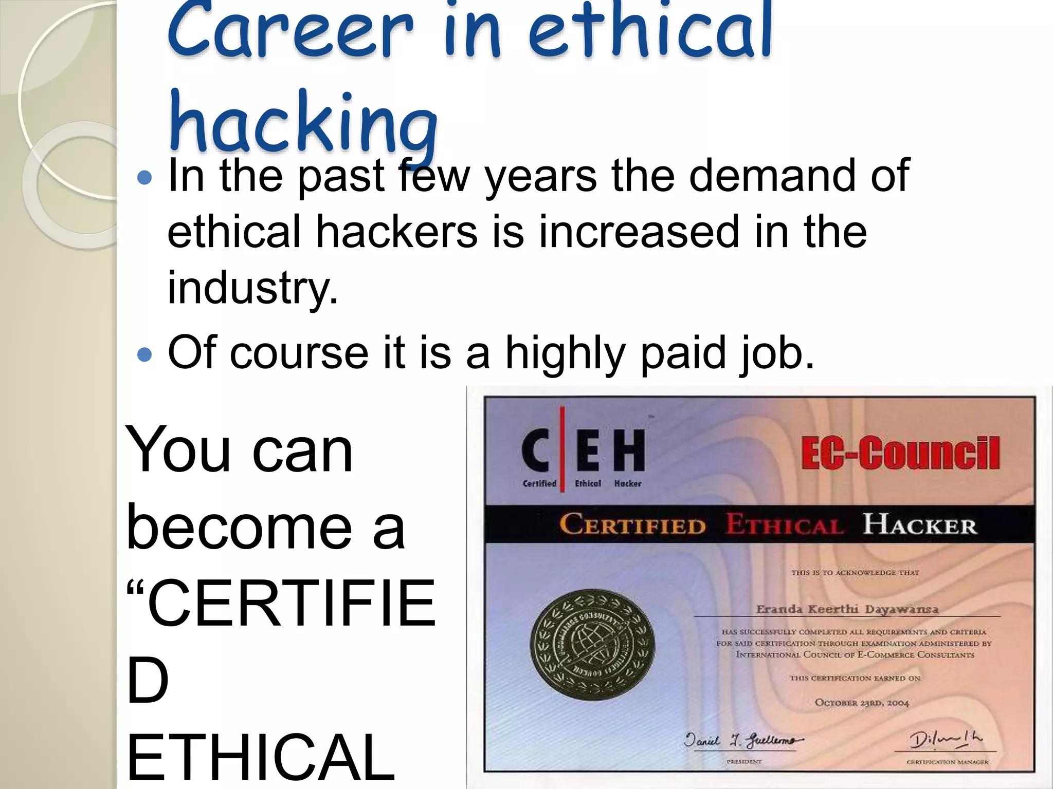 Career in ethical 
hacking 
 In the past few years the demand of 
ethical hackers is increased in the 
industry. 
 Of course it is a highly paid job. 
You can 
become a 
“CERTIFIE 
D 
ETHICAL 
 