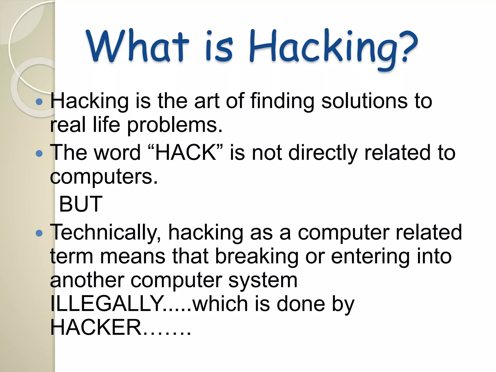 What is Hacking? 
 Hacking is the art of finding solutions to 
real life problems. 
 The word “HACK” is not directly related to 
computers. 
BUT 
 Technically, hacking as a computer related 
term means that breaking or entering into 
another computer system 
ILLEGALLY.....which is done by 
HACKER……. 
 