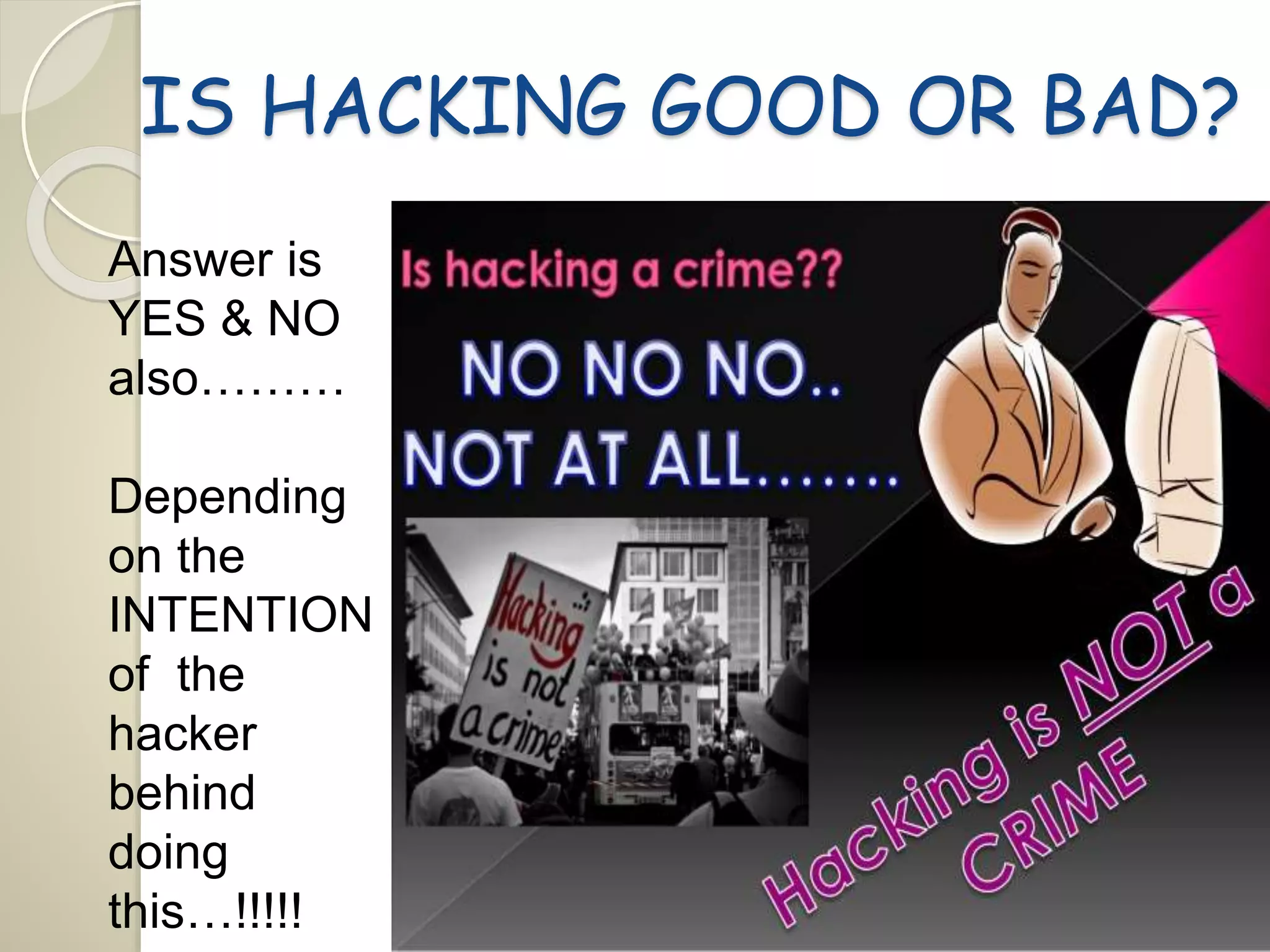 IS HACKING GOOD OR BAD? 
Answer is 
YES & NO 
also……… 
Depending 
on the 
INTENTION 
of the 
hacker 
behind 
doing 
this…!!!!! 
 