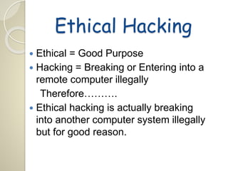 Ethical Hacking 
 Ethical = Good Purpose 
 Hacking = Breaking or Entering into a 
remote computer illegally 
Therefore………. 
 Ethical hacking is actually breaking 
into another computer system illegally 
but for good reason. 
 