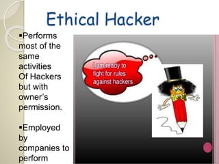 Ethical Hacker 
Performs 
most of the 
same 
activities 
Of Hackers 
but with 
owner’s 
permission. 
Employed 
by 
companies to 
perform 
 
