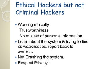 Ethical Hackers but not 
Criminal Hackers 
 Working ethically, 
Trustworthiness 
No misuse of personal information 
 Learn about the system & trying to find 
its weaknesses, report back to 
owner… 
 Not Crashing the system. 
 Respect Privacy.. 
 