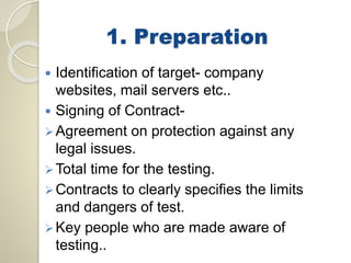 1. Preparation 
 Identification of target- company 
websites, mail servers etc.. 
 Signing of Contract- 
Agreement on protection against any 
legal issues. 
Total time for the testing. 
 Contracts to clearly specifies the limits 
and dangers of test. 
Key people who are made aware of 
testing.. 
 