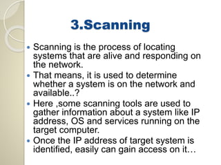 3.Scanning 
 Scanning is the process of locating 
systems that are alive and responding on 
the network. 
 That means, it is used to determine 
whether a system is on the network and 
available..? 
 Here ,some scanning tools are used to 
gather information about a system like IP 
address, OS and services running on the 
target computer. 
 Once the IP address of target system is 
identified, easily can gain access on it… 
 