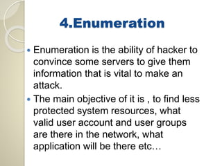 4.Enumeration 
 Enumeration is the ability of hacker to 
convince some servers to give them 
information that is vital to make an 
attack. 
 The main objective of it is , to find less 
protected system resources, what 
valid user account and user groups 
are there in the network, what 
application will be there etc… 
 