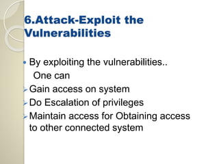 6.Attack-Exploit the 
Vulnerabilities 
 By exploiting the vulnerabilities.. 
One can 
Gain access on system 
Do Escalation of privileges 
Maintain access for Obtaining access 
to other connected system 
 