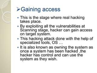 Gaining access 
 This is the stage where real hacking 
takes place. 
 By exploiting all the vulnerabilities at 
Scanning stage, hacker can gain access 
on target system. 
 This hacking attack done with the help of 
specialized tools, OS … 
 It is also known as owning the system as 
once a system has been hacked ,the 
hacker has control and can use the 
system as they wish. 
 