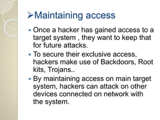 Maintaining access 
 Once a hacker has gained access to a 
target system , they want to keep that 
for future attacks. 
 To secure their exclusive access, 
hackers make use of Backdoors, Root 
kits, Trojans.. 
 By maintaining access on main target 
system, hackers can attack on other 
devices connected on network with 
the system. 
 