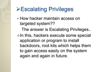 Escalating Privileges 
 How hacker maintain access on 
targeted system?? 
The answer is Escalating Privileges.. 
In this, hackers execute some special 
application or program to install 
backdoors, root kits which helps them 
to gain access easily on the system 
again and again in future. 
 