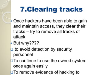 7.Clearing tracks 
 Once hackers have been able to gain 
and maintain access, they clear their 
tracks – try to remove all tracks of 
attack 
 But why???? 
 to avoid detection by security 
personnel 
To continue to use the owned system 
once again easily 
To remove evidence of hacking to 
 