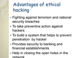 Advantages of ethical 
hacking 
 Fighting against terrorism and national 
security breaches 
 To take preventive action against 
hackers 
 To build a system that helps to prevent 
penetration by hacker 
 Provides security to banking and 
financial establishments 
 Help in closing the open holes in the 
network 
 