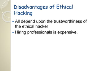 Disadvantages of Ethical 
Hacking 
 All depend upon the trustworthiness of 
the ethical hacker 
 Hiring professionals is expensive. 
 