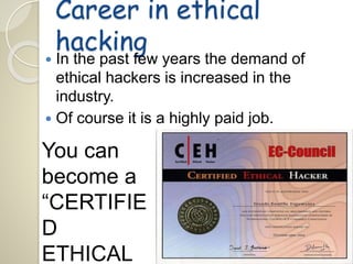 Career in ethical 
hacking 
 In the past few years the demand of 
ethical hackers is increased in the 
industry. 
 Of course it is a highly paid job. 
You can 
become a 
“CERTIFIE 
D 
ETHICAL 
 