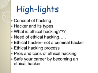 High-lights 
 Concept of hacking 
 Hacker and its types 
 What is ethical hacking??? 
 Need of ethical hacking….. 
 Ethical hacker- not a criminal hacker 
 Ethical hacking process 
 Pros and cons of ethical hacking 
 Safe your career by becoming an 
ethical hacker 
 