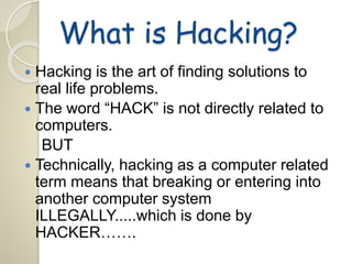 What is Hacking? 
 Hacking is the art of finding solutions to 
real life problems. 
 The word “HACK” is not directly related to 
computers. 
BUT 
 Technically, hacking as a computer related 
term means that breaking or entering into 
another computer system 
ILLEGALLY.....which is done by 
HACKER……. 
 