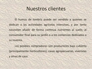 Nuestros clientes
    El humus de lombriz puede ser vendido a quienes se
dedican a las actividades agrícolas intensivas, y por tanto
necesitan añadir de forma continua nutrientes al suelo, al
consumidor final para su jardín o a los comercios dedicados a
su reventa.
    Los posibles compradores son productores bajo cubierta
(principalmente horticultores), casas agropecuarias, viveristas
y amas de casa.
 