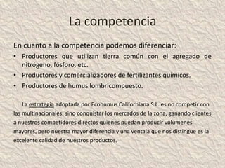 La competencia
En cuanto a la competencia podemos diferenciar:
• Productores que utilizan tierra común con el agregado de
  nitrógeno, fósforo, etc.
• Productores y comercializadores de fertilizantes químicos.
• Productores de humus lombricompuesto.

    La estrategia adoptada por Ecohumus Californiana S.L. es no competir con
las multinacionales, sino conquistar los mercados de la zona, ganando clientes
a nuestros competidores directos quienes puedan producir volúmenes
mayores, pero nuestra mayor diferencia y una ventaja que nos distingue es la
excelente calidad de nuestros productos.
 