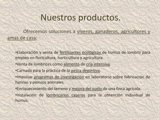 Nuestros productos.
      Ofrecemos soluciones a viveros, ganaderos, agricultores y
amas de casa:

   •Elaboración y venta de fertilizantes ecológicos de humus de lombriz para
   empleo en floricultura, horticultura y agricultura.
   •Venta de lombrices como alimento de cría intensiva.
   •Carnada para la práctica de la pesca deportiva.
   •Impulsar programas de investigación en laboratorio sobre fabricación de
   harinas y piensos animales.
   •Enriquecimiento del terreno y mejora del suelo de una finca agrícola.
   •Instalación de lombricarios caseros para la obtención individual de
   humus.
 
