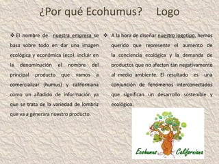 ¿Por qué Ecohumus?                               Logo
 El nombre de nuestra empresa se  A la hora de diseñar nuestro logotipo, hemos
basa sobre todo en dar una imagen           querido que represente el aumento de
ecológica y económica (eco), incluir en     la conciencia ecológica y la demanda de
la   denominación      el   nombre    del   productos que no afecten tan negativamente
principal   producto    que   vamos    a    al medio ambiente. El resultado   es   una
comercializar (humus) y californiana        conjunción de fenómenos interconectados
como un añadido de información ya           que significan un desarrollo sostenible y
que se trata de la variedad de lombriz      ecológico.
que va a generara nuestro producto.
 
