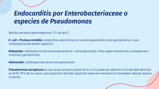 Endocarditis por Enterobacteriaceae o
especies de Pseudomonas
Bacilos aerobios gramnegativos: 2% de las Ei
E. coli o Proteus mirabilis: ampicilina o penicilina con un aminoglucósido como gentamicina, o una
cefalosporina de amplio espectro.
Klebssiela: cefalosporina de tercera generación + aminoglucósido. Para cepas resistentes a carbapenem:
colistina y gentamicina.
Salmonella: cefalosporinas de tercera generación
Pseudomonas aeruginosa es una causa rara pero grave de EI, el tx puede ser efectivo en EI del lado derecho
en el 50-75% de los casos, pero para la EI del lado izquierdo suele ser necesario el reemplazo valvular para la
curación.
 