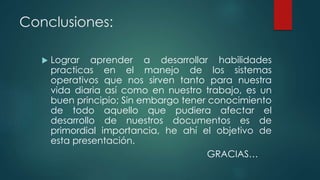 Conclusiones:
 Lograr aprender a desarrollar habilidades
practicas en el manejo de los sistemas
operativos que nos sirven tanto para nuestra
vida diaria así como en nuestro trabajo, es un
buen principio; Sin embargo tener conocimiento
de todo aquello que pudiera afectar el
desarrollo de nuestros documentos es de
primordial importancia, he ahí el objetivo de
esta presentación.
GRACIAS…
 