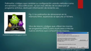 Polimorfos: códigos que cambian su configuración usando métodos como
encriptados y descodificación, así son mas difíciles de localizar por un
programa antivirus, destruyen información de reciente uso.
Fig. 5. los polimorfos de almacenan en la
memoria RAM, esperando se ejecute un fichero.
Virus de Macro: códigos que utilizan las macros
de programas OFFICE para duplicarse e infectar
nuevos archivos que compartan las macros.
marielabasant.blogspot.com
baezmarianoln.blogspot.com
 