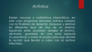Antivirus
Existen vacunas o antibióticos informáticos, en
este caso programas llamados antivirus creados
con la finalidad de detectar, bloquear y eliminar
los diferentes tipos de virus de un sistema;
Siguiendo estas acciones: arreglar el archivo,
eliminarlo, guardarlo en una zona especial
(Cuarentena) a avisar al usuario para que decida
la acción que llevara a cabo con el archivo
infectado.
 