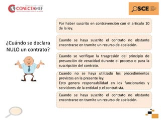 Por haber suscrito en contravención con el artículo 10
de la ley.
Cuando se verifique la trasgresión del principio de
presunción de veracidad durante el proceso o para la
suscripción del contrato.
Cuando se haya suscrito el contrato no obstante
encontrarse en tramite un recurso de apelación.
Cuando no se haya utilizado los procedimientos
previstos en la presente ley.
Esto genera responsabilidad en los funcionarios y
servidores de la entidad y el contratista.
Cuando se haya suscrito el contrato no obstante
encontrarse en tramite un recurso de apelación.
¿Cuándo se declara
NULO un contrato?
 