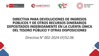 DIRECTIVA PARA DEVOLUCIONES DE INGRESOS
PÚBLICOS Y DE OTROS RECURSOS DINERARIOS
DEPOSITADOS INDEBIDAMENTE EN LA CUENTA ÚNICA
DEL TESORO PÚBLICO Y OTRAS DISPOSICIONES
Directiva N° 002-2024-EF/52.06
 