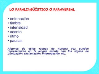 LO PARALINGÜÍSTICO O PARAVERBAL entonación  timbre intensidad acento ritmo pausas  Algunos de estos rasgos de nuestra voz pueden representarse en la lengua escrita con los signos de puntuación, exclamación, interrogación, etc. 