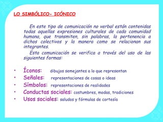 LO SIMBÓLICO- ICÓNICO En este tipo de comunicación no verbal están contenidas todas aquellas expresiones culturales de cada comunidad humana, que transmiten, sin palabras, la pertenencia a dichos colectivos y la manera como se relacionan sus integrantes. Esta comunicación se verifica a través del uso de las siguientes formas: Íconos:  dibujos semejantes a lo que representan Señales:  representaciones de cosas o ideas Símbolos:  representaciones de realidades   Conductas sociales:  costumbres, modas, tradiciones Usos sociales :  saludos y fórmulas de cortesía 