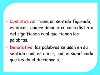 Connotativo:  tiene un sentido figurado, es decir,  quiere decir otra cosa distinta del significado real que tienen las palabras. Denotativo : las palabras se usan en su sentido real, es decir,  con el significado que les da el diccionario. 