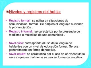 Niveles y registros del habla: Registro formal:  se utiliza en situaciones de comunicación  formal.  Se emplea el lenguaje cuidando la pronunciación .  Registro informal:  se caracteriza por la presencia de modismo o muletillas de una comunidad . Nivel culto:  corresponde al uso de la lengua de hablantes con un nivel de educación formal. Se usa generalmente en forma denotativa. Nivel inculto:  se caracteriza por el uso de un vocabulario escaso que normalmente se usa en forma connotativa. 