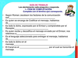 GUÍA DE TRABAJO  Lea atentamente cada pregunta y responda. I.- ITEM DE COMPLETACIÓN  Complete con el término que corresponda. Según Roman Jacobson los factores de la comunicación son______________________________________ Es quien se encarga de Codificar el mensaje, hablamos de________________________________________ Es todo lo dicho, expresado por el Emisor y comprendido por el Receptor____________________________ Es quien recibe y decodifica el mensaje enviado por el Emisor, nos referimos a________________________ Es el lenguaje seleccionado para entregar el mensaje, hablamos de_________________________________ Es todo lo dicho en el mensaje_______________________________________________ El Canal es el ________________________ por el cual se transmite el mensaje. 