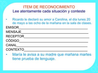 ITEM DE RECONOCIMIENTO Lee atentamente cada situación y conteste Ricardo le declaró su amor a Carolina, el día lunes 20 de mayo a las ocho de la mañana en la sala de clases. EMISOR______________________________________ MENSAJE_____________________________________ RECEPTOR____________________________________ CÓDIGO______________________________________ CANAL_______________________________________ CONTEXTO___________________________________ María le avisa a su madre que mañana martes tiene prueba de lenguaje. 