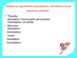 Realiza los significados connotativos y denotativos de las siguientes palabras:   * Estrella: Denotativo: Forma parte del universo Connotativo: Un artista  Manzana Denotativo:  Connotativo: Cerdo Denotativo:  Connotativo: 