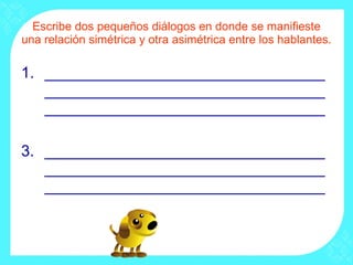 Escribe dos pequeños diálogos en donde se manifieste una relación simétrica y otra asimétrica entre los hablantes. ________________________________________________________________________________________________ ________________________________________________________________________________________________ 