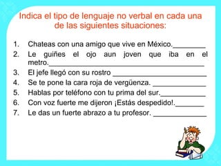 Indica el tipo de lenguaje no verbal en cada una de las siguientes situaciones: Chateas con una amigo que vive en México.________ Le guiñes el ojo aun joven que iba en el metro.______________________________________ El jefe llegó con su rostro _______________________ Se te pone la cara roja de vergüenza. _____________ Hablas por teléfono con tu prima del sur.___________ Con voz fuerte me dijeron ¡Estás despedido!._______ Le das un fuerte abrazo a tu profesor. _____________ 