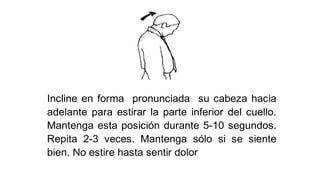 Incline en forma pronunciada su cabeza hacia
adelante para estirar la parte inferior del cuello.
Mantenga esta posición durante 5-10 segundos.
Repita 2-3 veces. Mantenga sólo si se siente
bien. No estire hasta sentir dolor
 