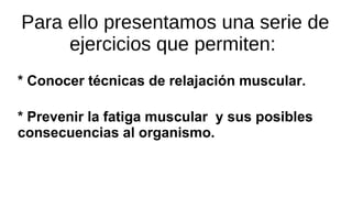 Para ello presentamos una serie de
ejercicios que permiten:
* Conocer técnicas de relajación muscular.
* Prevenir la fatiga muscular y sus posibles
consecuencias al organismo.
 