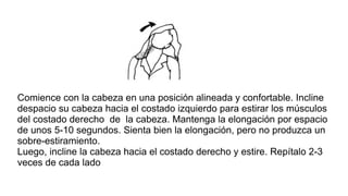 Comience con la cabeza en una posición alineada y confortable. Incline
despacio su cabeza hacia el costado izquierdo para estirar los músculos
del costado derecho de la cabeza. Mantenga la elongación por espacio
de unos 5-10 segundos. Sienta bien la elongación, pero no produzca un
sobre-estiramiento.
Luego, incline la cabeza hacia el costado derecho y estire. Repítalo 2-3
veces de cada lado
 