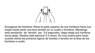 Encogerse de hombros: Eleve la parte superior de sus hombros hacia sus
orejas hasta sentir una leve tensión en su cuello y hombros. Mantenga
esta sensación de tensión por 3-5 segundos, luego relaje sus hombros
hacia abajo. Realice este ejercicio 2-3 veces. Es muy bueno para hacer
cuando sienta los primeros signos de tirantez o tensión en el área de los
hombros o cuello.
 