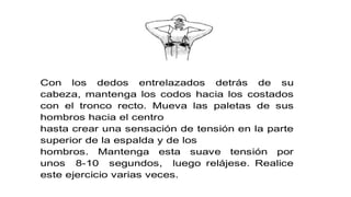 Con los dedos entrelazados detrás de su
cabeza, mantenga los codos hacia los costados
con el tronco recto. Mueva las paletas de sus
hombros hacia el centro
hasta crear una sensación de tensión en la parte
superior de la espalda y de los
hombros. Mantenga esta suave tensión por
unos 8-10 segundos, luego relájese. Realice
este ejercicio varias veces.
 