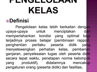Definisi
Pengelolaan kelas lebih berkaitan dengan
upaya-upaya untuk menciptakan dan
mempertahankan kondisi yang optimal bagi
terjadinya proses belajar (pembinaan rapport,
penghentian perilaku peserta didik yang
menyelewengkan perhatian kelas, pemberian
ganjaran, penyelesaian tugas oleh peserta didik
secara tepat waktu, penetapan norma kelompok
yang produktif), didalamnya mencakup
pengaturan orang (peserta didik) dan fasilitas.
 